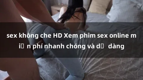 sex không che HD Xem phim sex online miễn phí nhanh chóng và dễ dàng