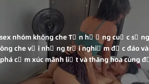 sex nhóm không che Tận hưởng cuộc sống tình dục online không che với những trải nghiệm độc đáo và mới lạ. Khám phá cảm xúc mãnh liệt và thăng hoa cùng đối tác tại các trang web chuyên nghiệp.