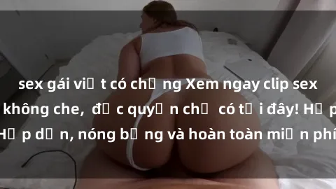 sex gái việt có chồng Xem ngay clip sex không che cực hot, không che,  độc quyền chỉ có tại đây! Hấp dẫn, nóng bỏng và hoàn toàn miễn phí, không thể bỏ qua!