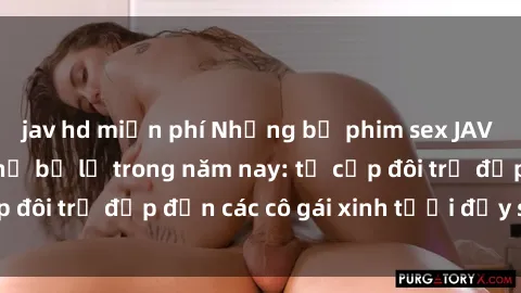 jav hd miễn phí Những bộ phim sex JAV hot nhất không thể bỏ lỡ trong năm nay: từ cặp đôi trẻ đẹp đến các cô gái xinh tươi đầy sức hút.