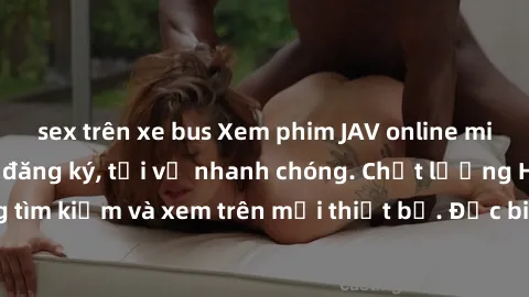 sex trên xe bus Xem phim JAV online miễn phí không cần đăng ký, tải về nhanh chóng. Chất lượng HD, dễ dàng tìm kiếm và xem trên mọi thiết bị. Đặc biệt, không quảng cáo làm phiền.