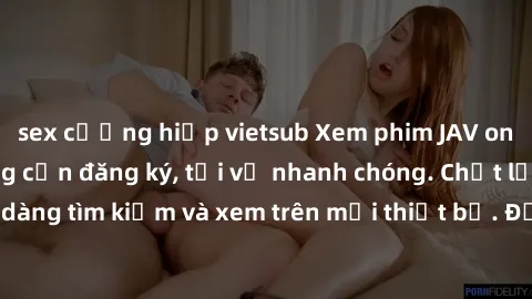 sex cưỡng hiếp vietsub Xem phim JAV online miễn phí không cần đăng ký, tải về nhanh chóng. Chất lượng HD, dễ dàng tìm kiếm và xem trên mọi thiết bị. Đặc biệt, không quảng cáo làm phiền.