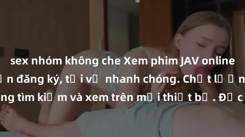 sex nhóm không che Xem phim JAV online miễn phí không cần đăng ký, tải về nhanh chóng. Chất lượng HD, dễ dàng tìm kiếm và xem trên mọi thiết bị. Đặc biệt, không quảng cáo làm phiền.