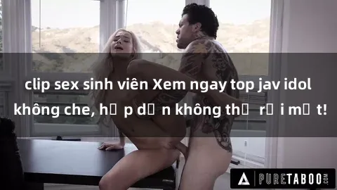 clip sex sinh viên Xem ngay top jav idol không che, hấp dẫn không thể rời mắt!
