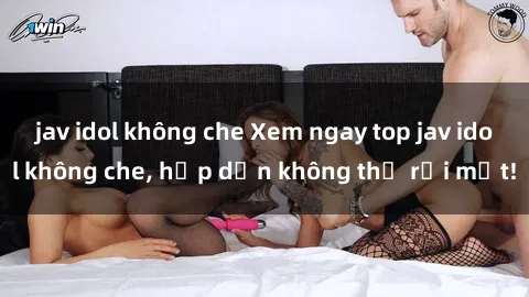 jav idol không che Xem ngay top jav idol không che, hấp dẫn không thể rời mắt!