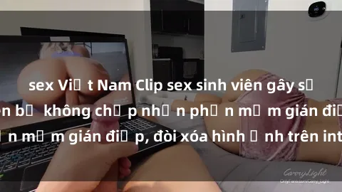 sex Việt Nam Clip sex sinh viên gây sốt mạng xã hội: Tuyên bố không chấp nhận phần mềm gián điệp, đòi xóa hình ảnh trên internet