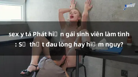 sex y tá Phát hiện gái sinh viên làm tình: Sự thật đau lòng hay hiểm nguy?