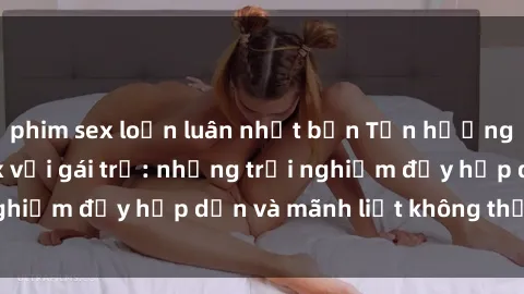 phim sex loạn luân nhật bản Tận hưởng niềm vui của sex với gái trẻ: những trải nghiệm đầy hấp dẫn và mãnh liệt không thể bỏ lỡ