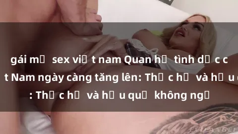 gái mỹ sex việt nam Quan hệ tình dục của nữ sinh Việt Nam ngày càng tăng lên: Thực hư và hậu quả không ngờ