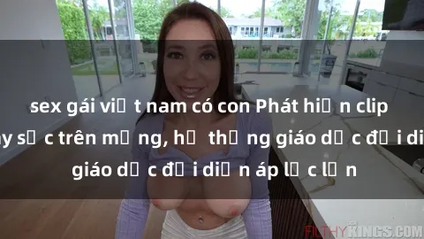 sex gái việt nam có con Phát hiện clip sex nữ sinh gây sốc trên mạng, hệ thống giáo dục đối diện áp lực lớn