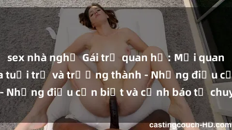 sex nhà nghỉ Gái trẻ quan hệ: Mối quan hệ khác biệt giữa tuổi trẻ và trưởng thành - Những điều cần biết và cảnh báo từ chuyên gia