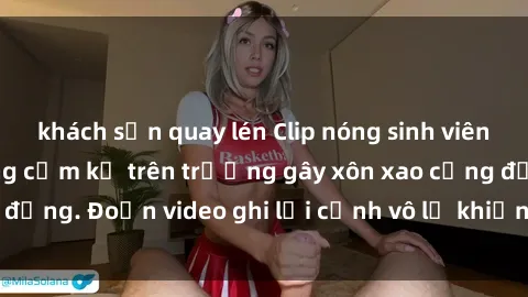khách sạn quay lén Clip nóng sinh viên gây sốc: Hành động cấm kỵ trên trường gây xôn xao cộng đồng. Đoạn video ghi lại cảnh vô lễ khiến dư luận bức xúc.