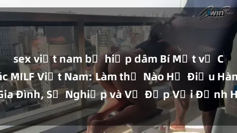 sex việt nam bị hiếp dâm Bí Mật về Cuộc Sống Của Các MILF Việt Nam: Làm thế Nào Họ Điều Hành Gia Đình, Sự Nghiệp và Vẻ Đẹp Với Định Hình Văn Hóa Đương Đại