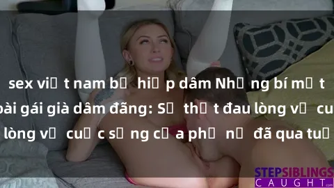 sex việt nam bị hiếp dâm Những bí mật đằng sau vẻ ngoài gái già dâm đãng: Sự thật đau lòng về cuộc sống của phụ nữ đã qua tuổi thanh xuân