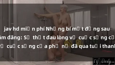 jav hd miễn phí Những bí mật đằng sau vẻ ngoài gái già dâm đãng: Sự thật đau lòng về cuộc sống của phụ nữ đã qua tuổi thanh xuân