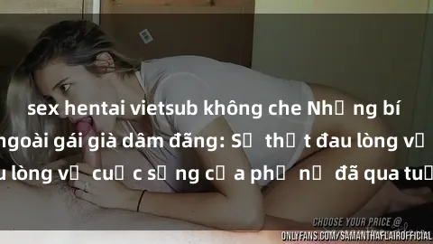 sex hentai vietsub không che Những bí mật đằng sau vẻ ngoài gái già dâm đãng: Sự thật đau lòng về cuộc sống của phụ nữ đã qua tuổi thanh xuân