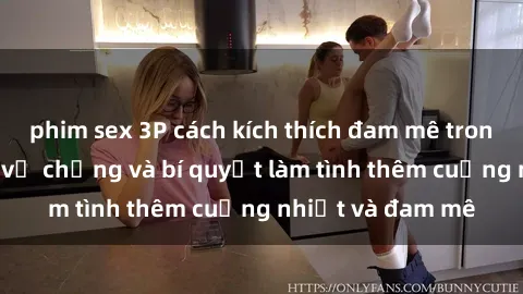 phim sex 3P cách kích thích đam mê trong hôn nhân: Sex vợ chồng và bí quyết làm tình thêm cuồng nhiệt và đam mê