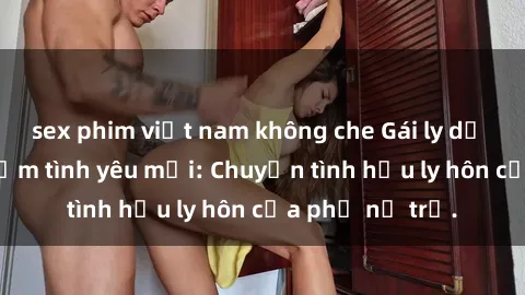 sex phim việt nam không che Gái ly dị quan hệ tìm kiếm tình yêu mới: Chuyện tình hậu ly hôn của phụ nữ trẻ.