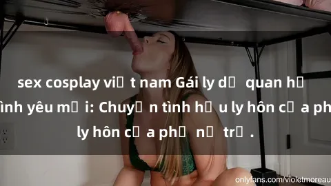 sex cosplay việt nam Gái ly dị quan hệ tìm kiếm tình yêu mới: Chuyện tình hậu ly hôn của phụ nữ trẻ.