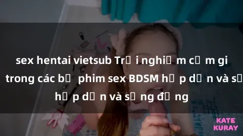 sex hentai vietsub Trải nghiệm cảm giác mới lạ trong các bộ phim sex BDSM hấp dẫn và sống động