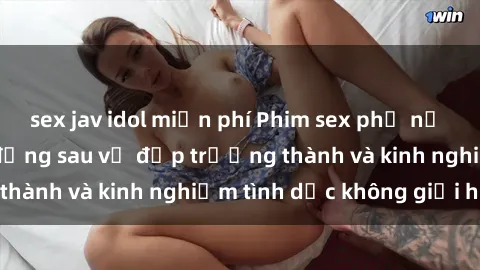 sex jav idol miễn phí Phim sex phụ nữ lớn tuổi: Sức hút đằng sau vẻ đẹp trưởng thành và kinh nghiệm tình dục không giới hạn
