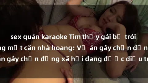 sex quán karaoke Tìm thấy gái bị trói và bị hiếp dâm trong một căn nhà hoang: Vụ án gây chấn động xã hội đang được điều tra vào.