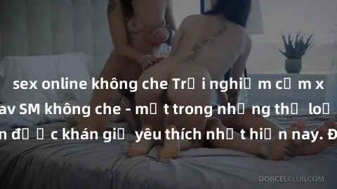 sex online không che Trải nghiệm cảm xúc thăng hoa với jav SM không che - một trong những thể loại phim người lớn được khán giả yêu thích nhất hiện nay. Đảm bảo đem lại sự hấp dẫn, kích thích tối đa c