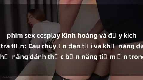 phim sex cosplay Kinh hoàng và đầy kích thích với phim sex tra tấn: Câu chuyện đen tối và khả năng đánh thức bản năng tiềm ẩn trong con người