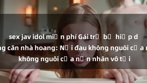 sex jav idol miễn phí Gái trẻ bị hiếp dâm bạo lực trong căn nhà hoang: Nỗi đau không nguôi của nạn nhân vô tội