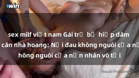 sex milf việt nam Gái trẻ bị hiếp dâm bạo lực trong căn nhà hoang: Nỗi đau không nguôi của nạn nhân vô tội