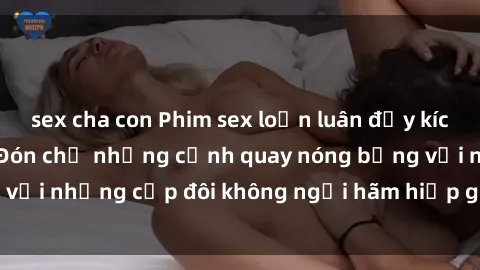 sex cha con Phim sex loạn luân đầy kích thích không che - Đón chờ những cảnh quay nóng bỏng với những cặp đôi không ngại hãm hiếp gia đình trong lòng
