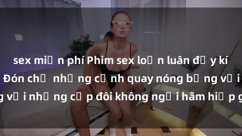 sex miễn phí Phim sex loạn luân đầy kích thích không che - Đón chờ những cảnh quay nóng bỏng với những cặp đôi không ngại hãm hiếp gia đình trong lòng