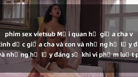 phim sex vietsub Mối quan hệ giữa cha và con: Sự thật về tình dục giữa cha và con và những hệ lụy đáng sợ khi vi phạm luật pháp.