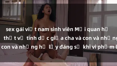 sex gái việt nam sinh viên Mối quan hệ giữa cha và con: Sự thật về tình dục giữa cha và con và những hệ lụy đáng sợ khi vi phạm luật pháp.