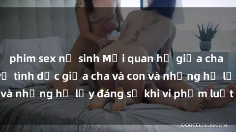 phim sex nữ sinh Mối quan hệ giữa cha và con: Sự thật về tình dục giữa cha và con và những hệ lụy đáng sợ khi vi phạm luật pháp.