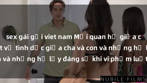 sex gái gọi viet nam Mối quan hệ giữa cha và con: Sự thật về tình dục giữa cha và con và những hệ lụy đáng sợ khi vi phạm luật pháp.