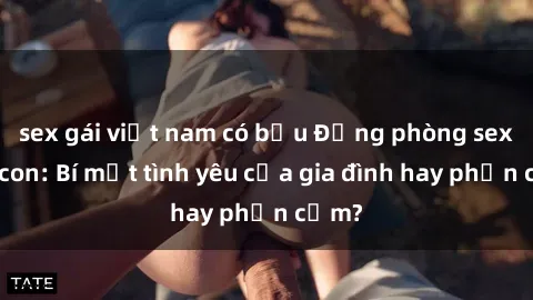 sex gái việt nam có bầu Động phòng sex mẹ con: Bí mật tình yêu của gia đình hay phản cảm?