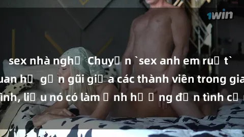 sex nhà nghỉ Chuyện `sex anh em ruột` - Đề cập đến quan hệ gần gũi giữa các thành viên trong gia đình, liệu nó có làm ảnh hưởng đến tình cảm gia đình hay không?