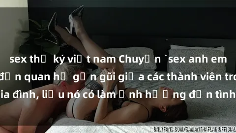 sex thư ký việt nam Chuyện `sex anh em ruột` - Đề cập đến quan hệ gần gũi giữa các thành viên trong gia đình, liệu nó có làm ảnh hưởng đến tình cảm gia đình hay không?