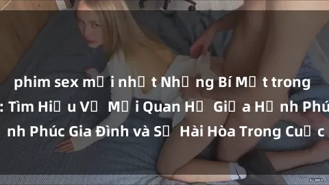 phim sex mới nhất Những Bí Mật trong Tình Dục Gia Đình: Tìm Hiểu Về Mối Quan Hệ Giữa Hạnh Phúc Gia Đình và Sự Hài Hòa Trong Cuộc Sống Tình Dục