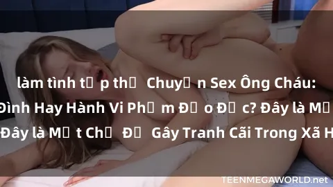 làm tình tập thể Chuyện Sex Ông Cháu: Mối Quan Hệ Gia Đình Hay Hành Vi Phạm Đạo Đức? Đây là Một Chủ Đề Gây Tranh Cãi Trong Xã Hội Hiện Nay.