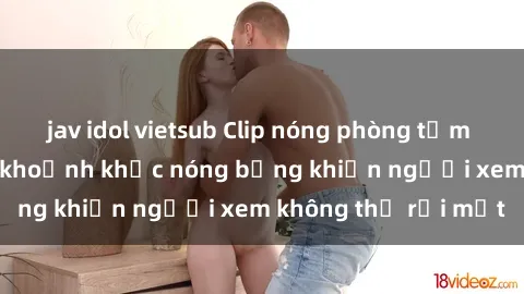 jav idol vietsub Clip nóng phòng tắm gây sốt: Cận cảnh khoảnh khắc nóng bỏng khiến người xem không thể rời mắt