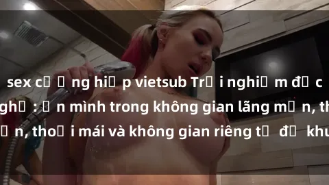 sex cưỡng hiếp vietsub Trải nghiệm độc đáo tại sex nhà nghỉ: ẩn mình trong không gian lãng mạn, thoải mái và không gian riêng tư để khuấy động tình ái.