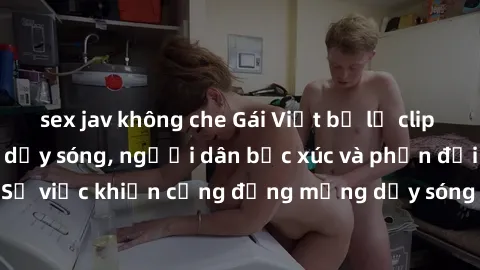 sex jav không che Gái Việt bị lộ clip sex khiến dư luận dậy sóng, người dân bức xúc và phản đối gay gắt. Sự việc khiến cộng đồng mạng dậy sóng và yêu cầu xử lý nghiêm ngặt.