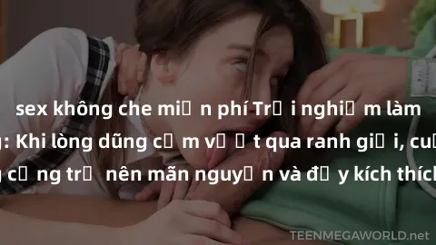 sex không che miễn phí Trải nghiệm làm tình ngoài đường: Khi lòng dũng cảm vượt qua ranh giới, cuộc hẹn nơi công cộng trở nên mãn nguyện và đầy kích thích. Hành vi nguy hiểm, nhưng cũng tạo nên cảm gi