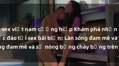 sex việt nam cưỡng hiếp Khám phá những trải nghiệm độc đáo tại sex bãi biển: Làn sóng đam mê và sự nóng bỏng cháy bỏng trên cát trắng