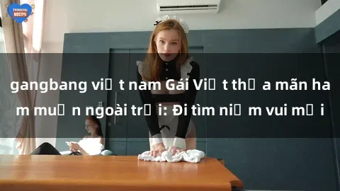 gangbang việt nam Gái Việt thỏa mãn ham muốn ngoài trời: Đi tìm niềm vui mới