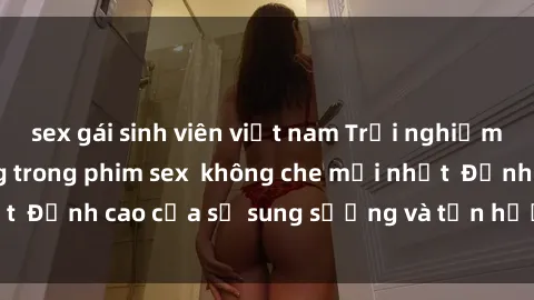 sex gái sinh viên việt nam Trải nghiệm cực kỳ nóng bỏng trong phim sex  không che mới nhất  Đỉnh cao của sự sung sướng và tận hưởng chân thật