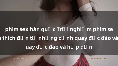 phim sex hàn quốc Trải nghiệm phim sex : Sự kích thích đến từ những cảnh quay độc đáo và hấp dẫn