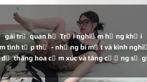 gái trẻ quan hệ Trải nghiệm hứng khởi cùng với việc làm tình tập thể - những bí mật và kinh nghiệm để thăng hoa cảm xúc và tăng cường sự gắn kết trong mối quan hệ